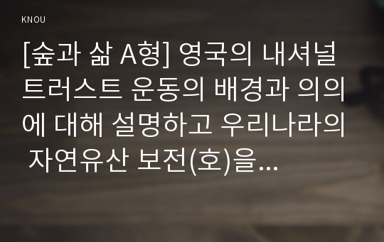 [숲과 삶 A형] 영국의 내셔널트러스트 운동의 배경과 의의에 대해 설명하고 우리나라의 자연유산 보전(호)을 위한 트러스트 운동의 배경과 내용, 자연유산 보전(호)을 위한 트러스트 운동이 우리 사회에 어떤 의미를 갖는지 개인의 의견을 제시하시오.