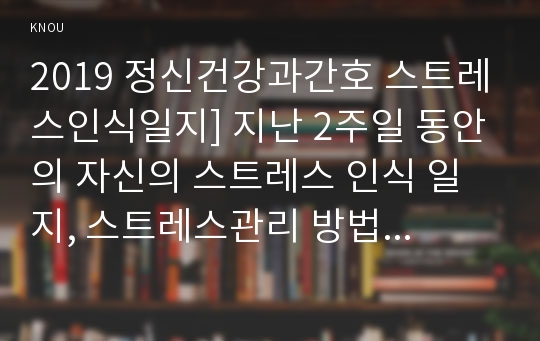 2019 정신건강과간호 스트레스인식일지] 지난 2주일 동안의 자신의 스트레스 인식 일지, 스트레스관리 방법 중에서 자신에게 적합한 것 선택한 이유와 구체적인 실행계획 제시, 구체적인 실행계획을 1주일 동안 실천해보고 그 결과를 효과 및 유용성, 어려운 점, 수정할 점 등의 측면에서 평가-스트레스관리방법, 정신건강과간호