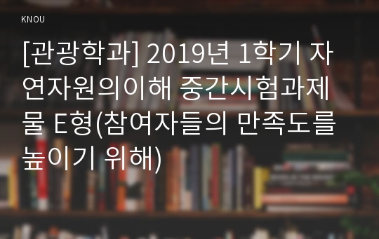 [관광학과] 2019년 1학기 자연자원의이해 중간시험과제물 E형(참여자들의 만족도를 높이기 위해)