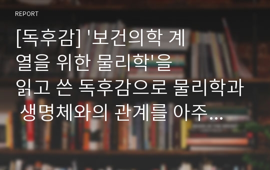 [독후감] &#039;보건의학 계열을 위한 물리학&#039;을 읽고 쓴 독후감으로 물리학과 생명체와의 관계를 아주 재미있게 풀어쓴 글입니다.