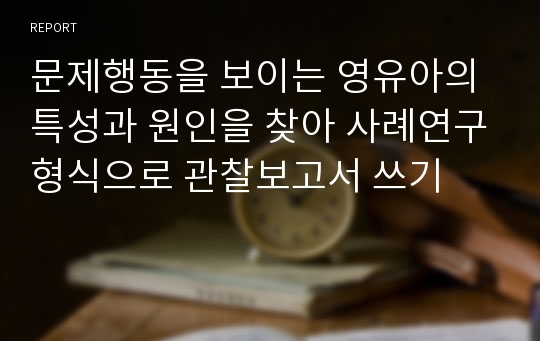 문제행동을 보이는 영유아의 특성과 원인을 찾아 사례연구형식으로 관찰보고서 쓰기 