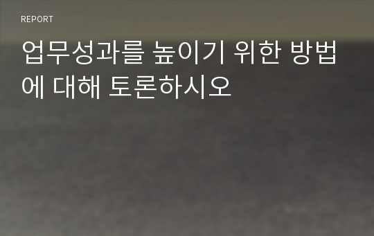 업무성과를 높이기 위한 방법에 대해 토론하시오