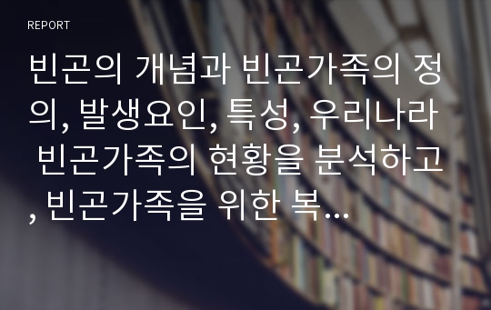 빈곤의 개념과 빈곤가족의 정의, 발생요인, 특성, 우리나라 빈곤가족의 현황을 분석하고, 빈곤가족을 위한 복지서비스를 설명한 후 빈곤가족 복지증진을 위한 개선방안에 대해 서술하시오