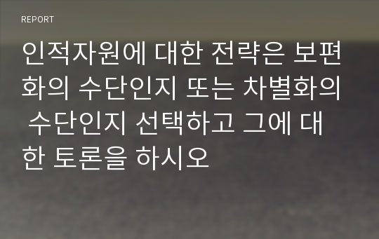 인적자원에 대한 전략은 보편화의 수단인지 또는 차별화의 수단인지 선택하고 그에 대한 토론을 하시오