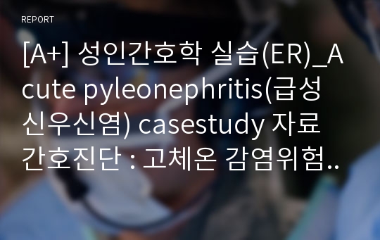 [A+] 성인간호학 실습(ER)_Acute pyleonephritis(급성 신우신염) casestudy 자료 간호진단 : 고체온 감염위험성 욕창위험성