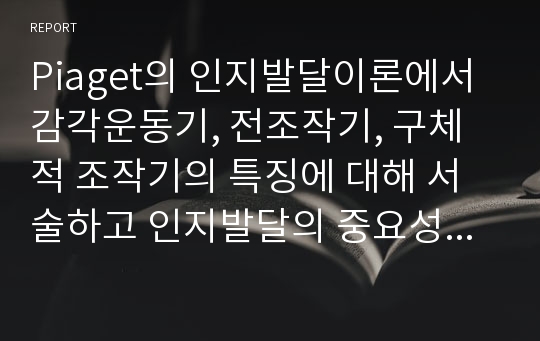 Piaget의 인지발달이론에서 감각운동기, 전조작기, 구체적 조작기의 특징에 대해 서술하고 인지발달의 중요성에 대해 논하시오