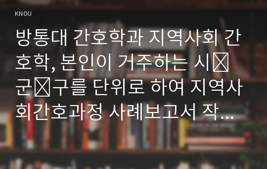 방통대 간호학과 지역사회 간호학, 본인이 거주하는 시․군․구를 단위로 하여 지역사회간호과정 사례보고서 작성하기