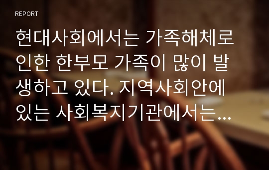 현대사회에서는 가족해체로 인한 한부모 가족이 많이 발생하고 있다. 지역사회안에 있는 사회복지기관에서는 한부모 가족들을 위한 다양한 프로그램들이 실시되고 있다.