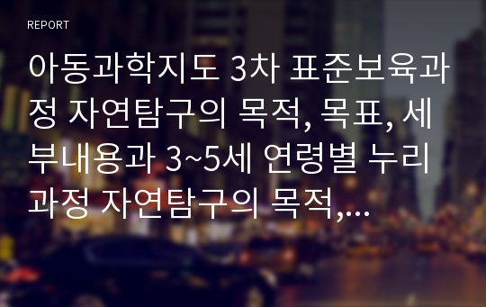 아동과학지도 3차 표준보육과정 자연탐구의 목적, 목표, 세부내용과 3~5세 연령별 누리과정 자연탐구의 목적, 목표, 세부내용을 정리하고 이에 대한 본인의 과학교육 방향에 대한 생각을 적어주세요