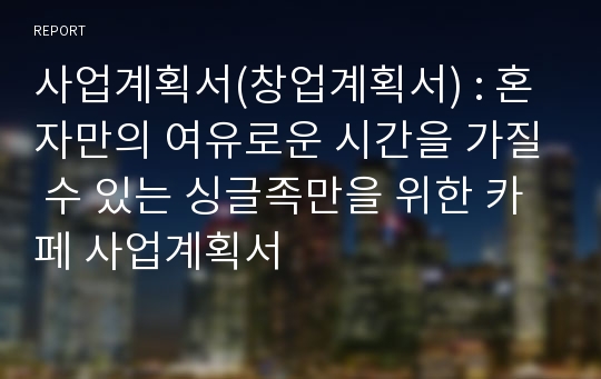 사업계획서(창업계획서) : 혼자만의 여유로운 시간을 가질 수 있는 싱글족만을 위한 카페 사업계획서