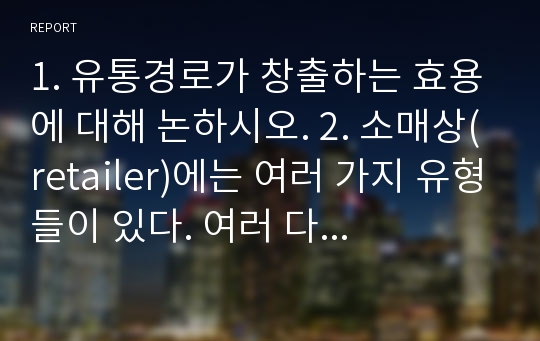 1. 유통경로가 창출하는 효용에 대해 논하시오. 2. 소매상(retailer)에는 여러 가지 유형들이 있다. 여러 다양한 소매상 유형을 구분하는 특성들 혹은 요인들은 무엇인지 기술하시오. 3. 소매상유형 중 ‘편의점 (convenience store)’은 다른 소매 유통 대비 경쟁력을 갖기 위해 최근 어떻게 진화하고 있는 지를 설명하시오. 외 총8개