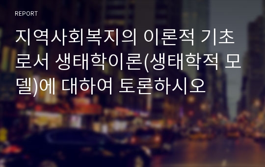 지역사회복지의 이론적 기초로서 생태학이론(생태학적 모델)에 대하여 토론하시오