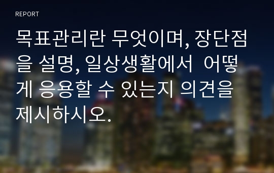 목표관리란 무엇이며, 장단점을 설명, 일상생활에서  어떻게 응용할 수 있는지 의견을 제시하시오.