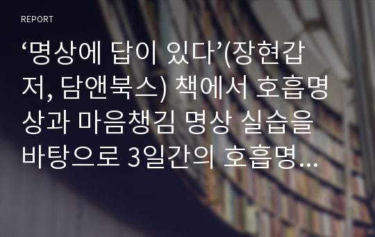 [2021최신개정]명상에 답이 있다(장현갑저, 담앤북스) 책에서 호흡명상과 마음챙김 명상 실습을 바탕으로 3일간의 호흡명상과 3일간의 마음챙김 명상 경험내용을 신체적 감각 경험, 정서적 경험, 인지적 경험(생각)으로 나누어 세부적으로 기술한다.