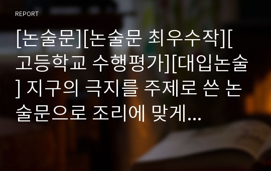 [논술문][논술문 최우수작][고등학교 수행평가][대입논술] 지구의 극지를 주제로 쓴 논술문으로 조리에 맞게 상당히 잘 쓴 글입니다. 논술 공부 교본, 수행평가, 리포터, 보고서로 활용할 수 있습니다.