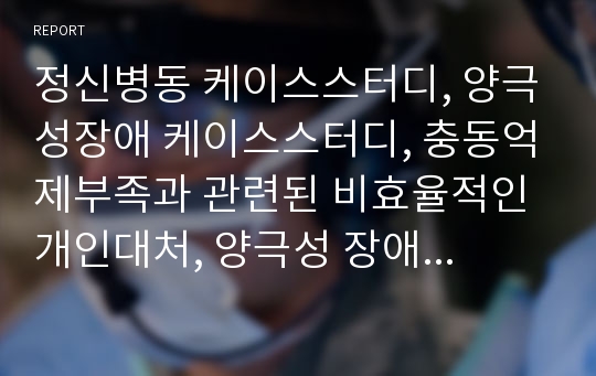 정신병동 케이스스터디, 양극성장애 케이스스터디, 충동억제부족과 관련된 비효율적인 개인대처, 양극성 장애와 관련된 영양불균형, 양극성 장애와 관련된 자가간호결핍