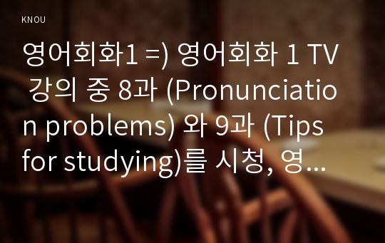 영어회화1 =) 영어회화 1 TV 강의 중 8과 (Pronunciation problems) 와 9과 (Tips for studying)를 시청, 영어회화 공부와 관련하여 자신이 저지른 실수나, 본인이나 주변 사람들이 함께 모여서 겪