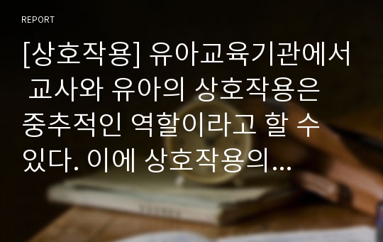 [상호작용] 유아교육기관에서 교사와 유아의 상호작용은 중추적인 역할이라고 할 수 있다. 이에 상호작용의 개념과 중요성 그리고 변인에 대하여 논하시오