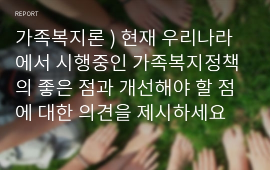 가족복지론 ) 현재 우리나라에서 시행중인 가족복지정책의 좋은 점과 개선해야 할 점에 대한 의견을 제시하세요