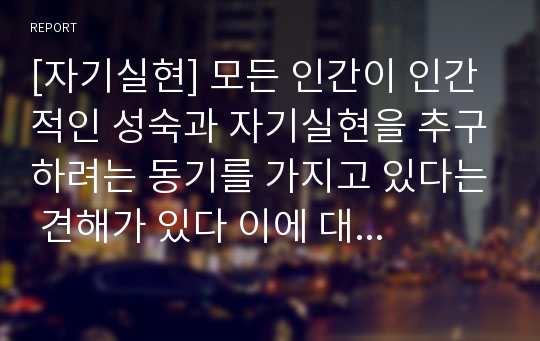 [자기실현] 모든 인간이 인간적인 성숙과 자기실현을 추구하려는 동기를 가지고 있다는 견해가 있다 이에 대한 자신의 생각을 작성