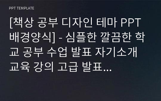 [책상 공부 디자인 테마 PPT배경양식] - 심플한 깔끔한 학교 공부 수업 발표 자기소개 교육 강의 고급 발표 교육 예쁜 경영 경제 PPT템플릿 디자인 서식 배경파워포인트 테마양식 PowerPoint PPT테마 프레젠테이션