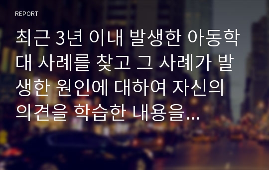 최근 3년 이내 발생한 아동학대 사례를 찾고 그 사례가 발생한 원인에 대하여 자신의 의견을 학습한 내용을 바탕으로 논하시오