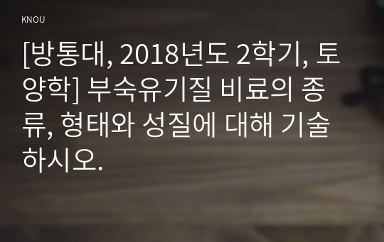 [방통대, 2018년도 2학기, 토양학] 부숙유기질 비료의 종류, 형태와 성질에 대해 기술하시오.