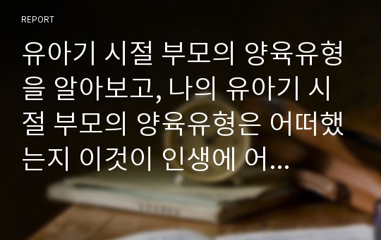 유아기 시절 부모의 양육유형을 알아보고, 나의 유아기 시절 부모의 양육유형은 어떠했는지 이것이 인생에 어떤 영향을 미쳤는지 생각해보시오