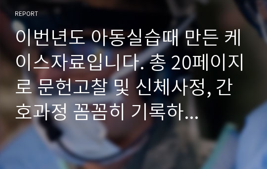 이번년도 아동실습때 만든 케이스자료입니다. 총 20페이지로 문헌고찰 및 신체사정, 간호과정 꼼꼼히 기록하였습니다.