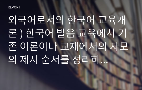 외국어로서의 한국어 교육개론 ) 한국어 발음 교육에서 기존 이론이나 교재에서의 자모의 제시 순서를 정리하고 본인이 생각하는 자모 제시와 순서를 제시하고 의도를 설명