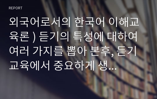 외국어로서의 한국어 이해교육론 ) 듣기의 특성에 대하여 여러 가지를 뽑아 본후, 듣기교육에서 중요하게 생각해야 하는 듣기의 특성을 지도의 측명에서 설명하시오