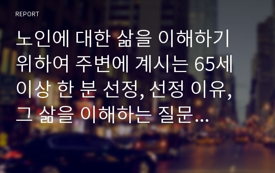 노인에 대한 삶을 이해하기 위하여 주변에 계시는 65세 이상 한 분 선정, 선정 이유, 그 삶을 이해하는 질문을 만들어 인터뷰 형식으로 진행하고 그 내용과 느낀 점을 기술하시오