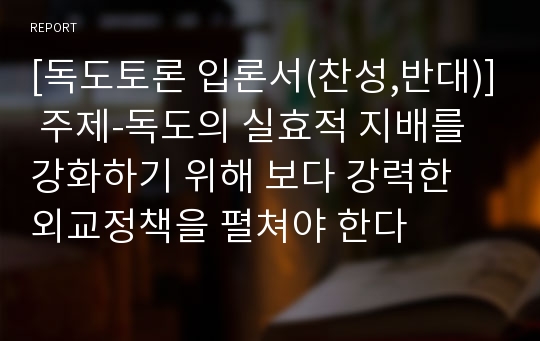 [독도토론 입론서(찬성,반대)] 주제-독도의 실효적 지배를 강화하기 위해 보다 강력한 외교정책을 펼쳐야 한다