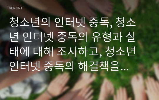 청소년의 인터넷 중독, 청소년 인터넷 중독의 유형과 실태에 대해 조사하고, 청소년 인터넷 중독의 해결책을 제시하시오.