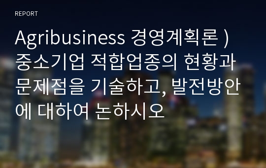 Agribusiness 경영계획론 ) 중소기업 적합업종의 현황과 문제점을 기술하고, 발전방안에 대하여 논하시오