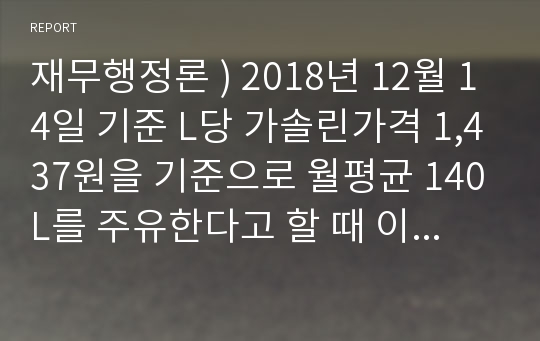 재무행정론 ) 2018년 12월 14일 기준 L당 가솔린가격 1,437원을 기준으로 월평균 140L를 주유한다고 할 때 이와 관련된 유류세로 어느 분야의 재정을 얼마만큼 감당하고 있는가