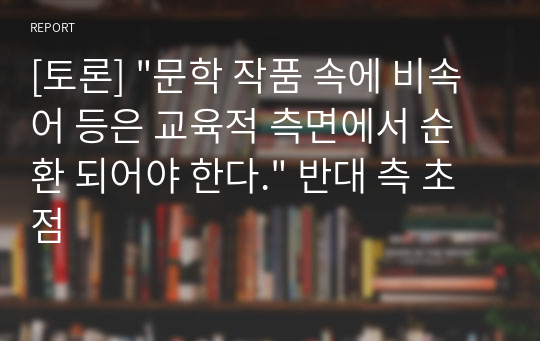 [토론] &quot;문학 작품 속에 비속어 등은 교육적 측면에서 순환 되어야 한다.&quot; 반대 측 초점