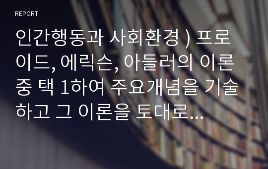 인간행동과 사회환경 ) 프로이드, 에릭슨, 아들러의 이론 중 택 1하여 주요개념을 기술하고 그 이론을 토대로 현재까지 자신의 성장과정 및 배경에 대한 ‘자기 분석 보고서’를 작성하시오