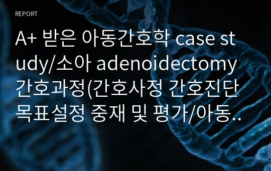 A+ 받은 아동간호학 case study/소아 adenoidectomy 간호과정(간호사정 간호진단 목표설정 중재 및 평가/아동간호학 케이스스터디/간호진단 2개