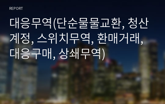 대응무역(단순물물교환, 청산계정, 스위치무역, 환매거래, 대응구매, 상쇄무역)