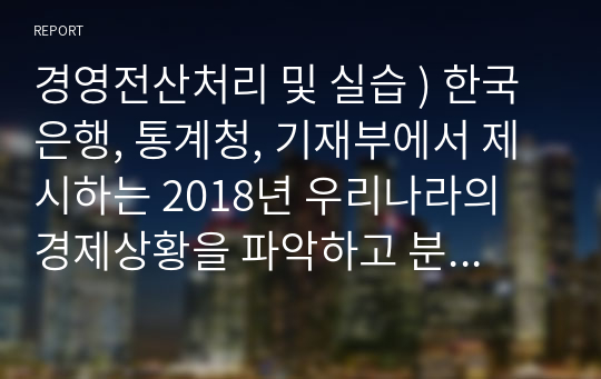 경영전산처리 및 실습 ) 한국은행, 통계청, 기재부에서 제시하는 2018년 우리나라의 경제상황을 파악하고 분석하기.