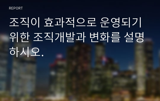 조직이 효과적으로 운영되기 위한 조직개발과 변화를 설명하시오.