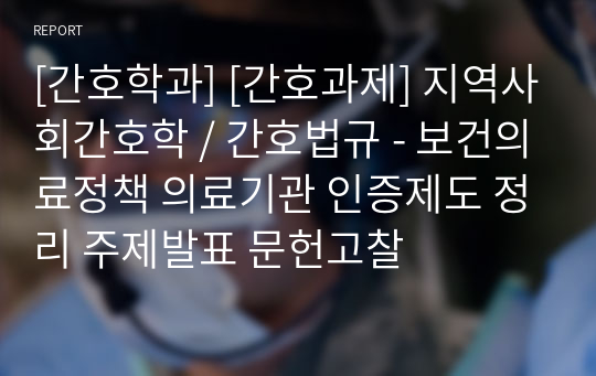 [간호학과] [간호과제] 지역사회간호학 / 간호법규 - 보건의료정책 의료기관 인증제도 정리 주제발표 문헌고찰