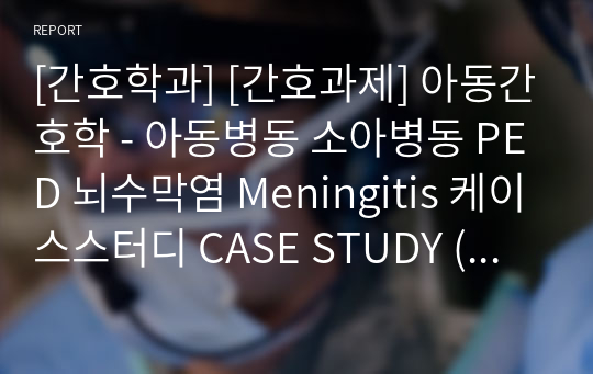 [간호학과] [간호과제] 아동간호학 - 아동병동 소아병동 PED 뇌수막염 Meningitis 케이스스터디 CASE STUDY (교수님 피드백 참고하여 수정했습니다 / 간호진단 매우 자세합니다 )