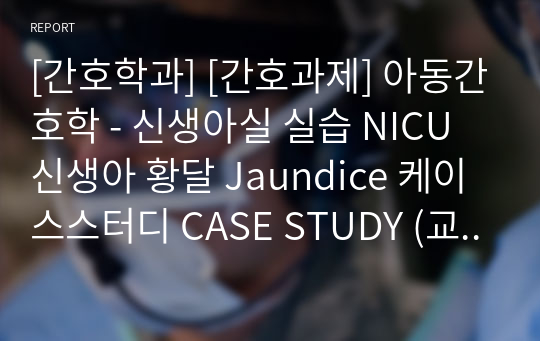 [간호학과] [간호과제] 아동간호학 - 신생아실 실습 NICU 신생아 황달 Jaundice 케이스스터디 CASE STUDY (교수님 피드백 참고하여 수정했습니다 / 간호진단 매우 자세합니다/ 간호진단 5개)