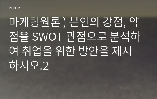 마케팅원론 ) 본인의 강점, 약점을 SWOT 관점으로 분석하여 취업을 위한 방안을 제시하시오.2