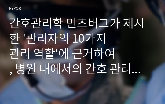 간호관리학 민츠버그가 제시한 &#039;관리자의 10가지 관리 역할&#039;에 근거하여, 병원 내에서의 간호 관리자의 가장 중요한 역량이 무엇인지 탐구