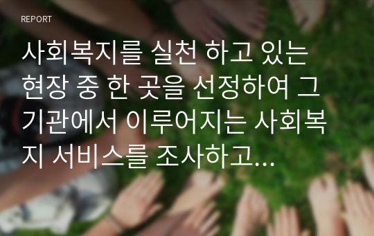 사회복지를 실천 하고 있는 현장 중 한 곳을 선정하여 그 기관에서 이루어지는 사회복지 서비스를 조사하고 개별, 집단, 가족, 지역사회 차원의 접근으로 분류한 후 근거를 설명하시오