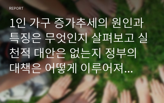 1인 가구 증가추세의 원인과 특징은 무엇인지 살펴보고 실천적 대안은 없는지 정부의 대책은 어떻게 이루어져야 하는지 서술해 보시오