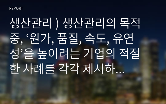 생산관리 ) 생산관리의 목적 중, ‘원가, 품질, 속도, 유연성’을 높이려는 기업의 적절한 사례를 각각 제시하시오. 또한 각 기업들이 목적을 더 잘 이룰 수 있도록 하는 개선 방안(본인의 생각)을 각각 서술하시오.